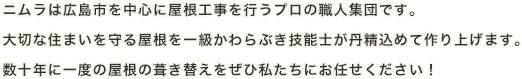 ニムラは広島市を中心に屋根工事を行うプロの職人集団です。大切な住まいを守る屋根を一級かわらぶき技能士が丹精込めて作り上げます。数十年に一度の屋根の葺き替えをぜひ私たちにお任せください！